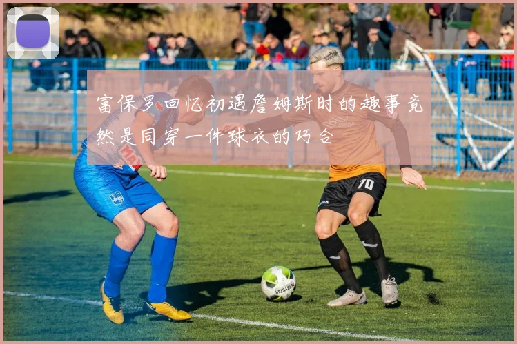 富保罗回忆初遇詹姆斯时的趣事竟然是同穿一件球衣的巧合