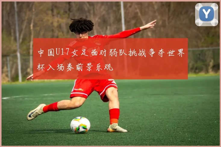 中国U17女足面对弱队挑战争夺世界杯入场券前景乐观