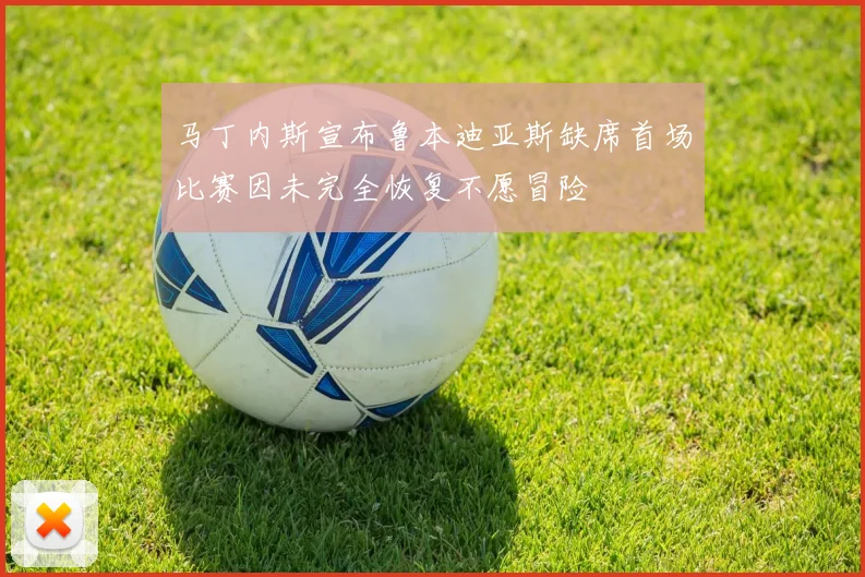 马丁内斯宣布鲁本迪亚斯缺席首场比赛因未完全恢复不愿冒险