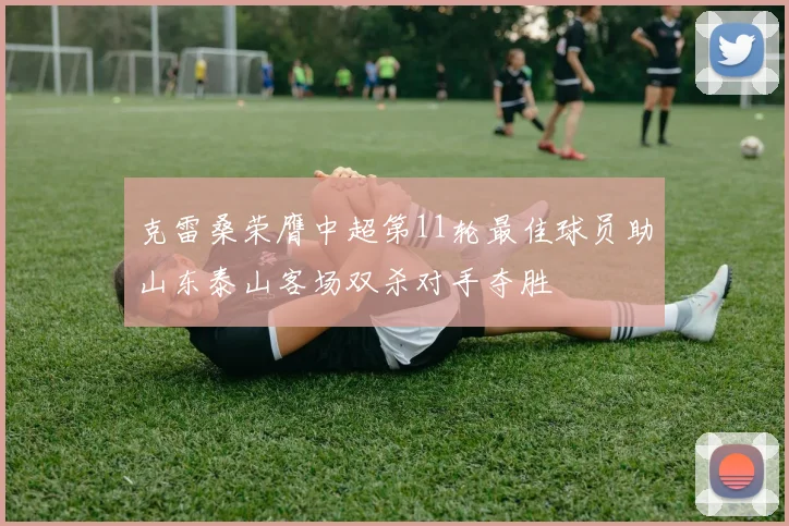 克雷桑荣膺中超第11轮最佳球员助山东泰山客场双杀对手夺胜