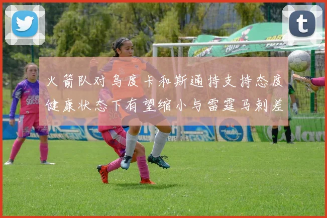 火箭队对乌度卡和斯通持支持态度健康状态下有望缩小与雷霆马刺差距