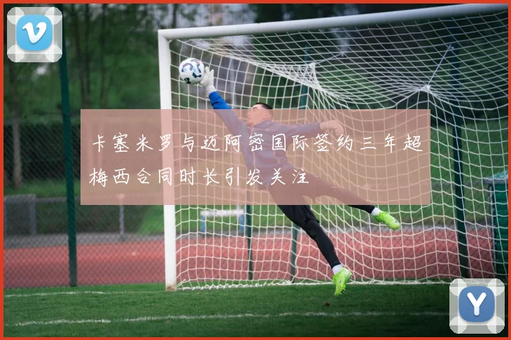 卡塞米罗与迈阿密国际签约三年超梅西合同时长引发关注