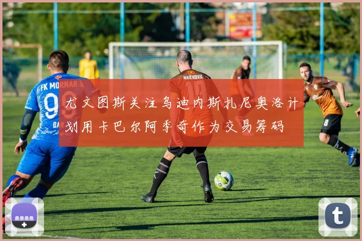 尤文图斯关注乌迪内斯扎尼奥洛计划用卡巴尔阿季奇作为交易筹码