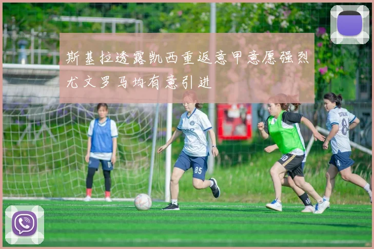 斯基拉透露凯西重返意甲意愿强烈尤文罗马均有意引进
