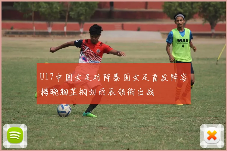 U17中国女足对阵泰国女足首发阵容揭晓鞠芷桐刘雨辰领衔出战