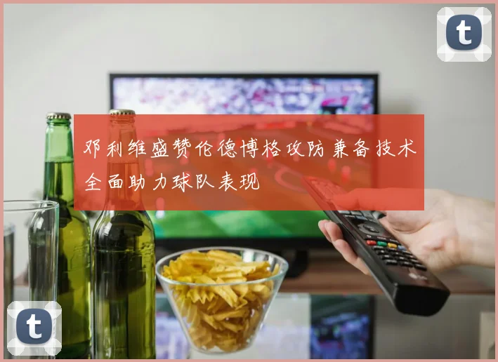 邓利维盛赞伦德博格攻防兼备技术全面助力球队表现