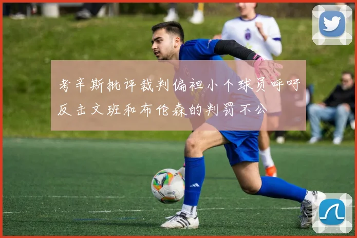 考辛斯批评裁判偏袒小个球员呼吁反击文班和布伦森的判罚不公