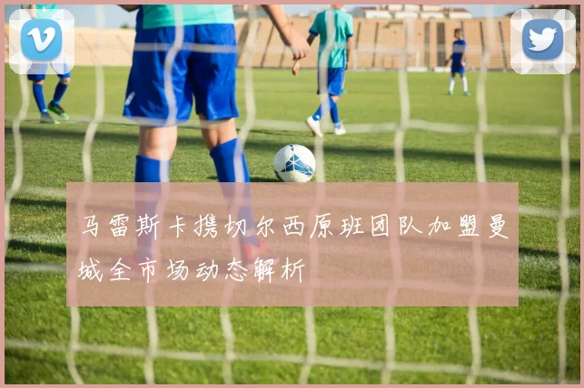 马雷斯卡携切尔西原班团队加盟曼城全市场动态解析