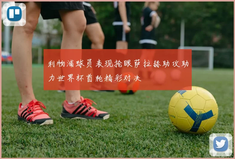 利物浦球员表现抢眼萨拉赫助攻助力世界杯首轮精彩对决