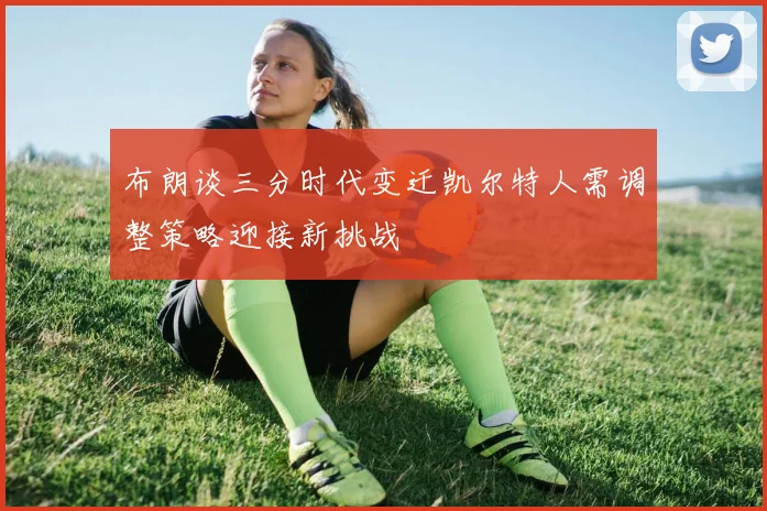 布朗谈三分时代变迁凯尔特人需调整策略迎接新挑战