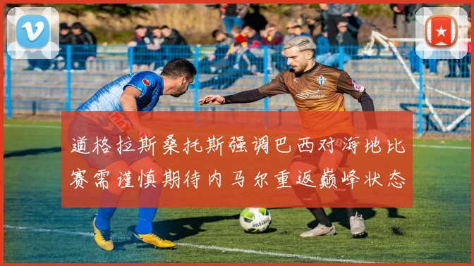 道格拉斯桑托斯强调巴西对海地比赛需谨慎期待内马尔重返巅峰状态