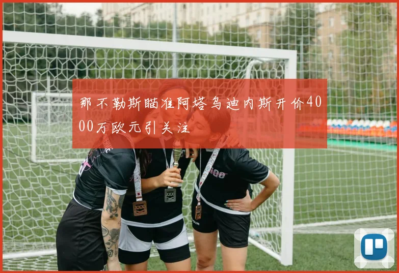 那不勒斯瞄准阿塔乌迪内斯开价4000万欧元引关注