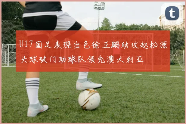 U17国足表现出色徐正鹏助攻赵松源头球破门助球队领先澳大利亚