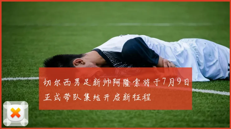 切尔西男足新帅阿隆索将于7月9日正式带队集结开启新征程