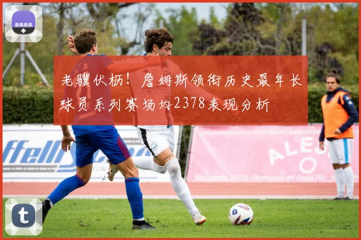老骥伏枥！詹姆斯领衔历史最年长球员系列赛场均2378表现分析