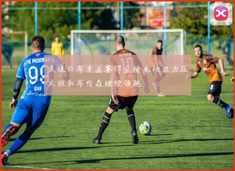 美媒公布季后赛得分榜米切尔力压文班和布伦森继续领跑