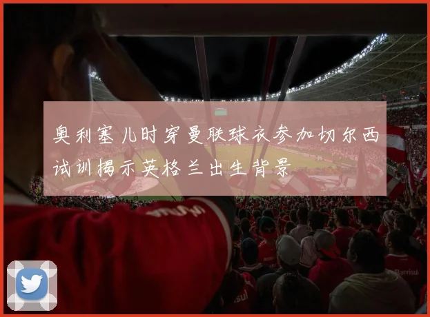 奥利塞儿时穿曼联球衣参加切尔西试训揭示英格兰出生背景