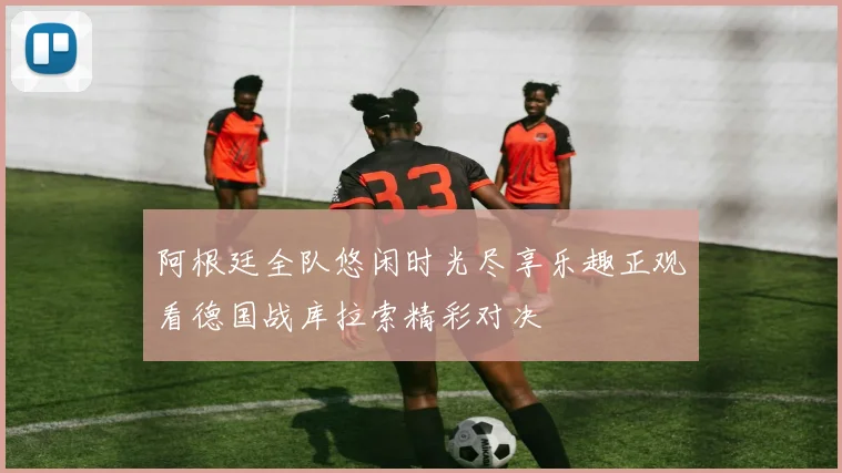 阿根廷全队悠闲时光尽享乐趣正观看德国战库拉索精彩对决