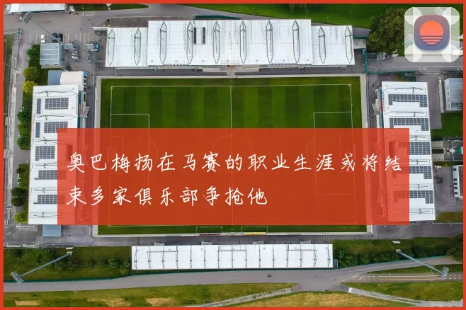 奥巴梅扬在马赛的职业生涯或将结束多家俱乐部争抢他