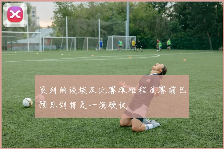 莫利纳谈埃及比赛艰难程度赛前已预见到将是一场硬仗